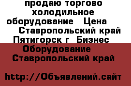 продаю торгово-холодильное оборудование › Цена ­ 100 - Ставропольский край, Пятигорск г. Бизнес » Оборудование   . Ставропольский край